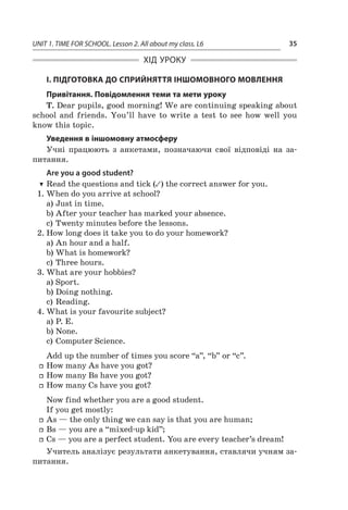 UNIT 1. TIME FOR SCHOOL. Lesson 2. All about my class. L6 35
ХІД УРОКУ
І. ПІДГОТОВКА ДО СПРИЙНЯТТЯ ІНШОМОВНОГО МОВЛЕННЯ
Привітання. Повідомлення теми та мети уроку
T. Dear pupils, good morning! We are continuing speaking about
school and friends. You’ll have to write a  test to see how well you
know this topic.
Уведення в іншомовну атмосферу
Учні працюють з  анкетами, позначаючи свої відповіді на за­
питання.
Are you a good student?
TT Read the questions and tick (✓) the correct answer for you.
1.	When do you arrive at school?
a)	Just in time.
b)	After your teacher has marked your absence.
c)	Twenty minutes before the lessons.
2.	How long does it take you to do your homework?
a)	An hour and a half.
b)	What is homework?
c)	Three hours.
3.	What are your hobbies?
a)	Sport.
b)	Doing nothing.
c)	Reading.
4.	What is your favourite subject?
a)	P. E.
b)	None.
c)	Computer Science.
Add up the number of times you score “a”, “b” or “c”.
ff How many As have you got?
ff How many Bs have you got?
ff How many Cs have you got?
Now find whether you are a good student.
If you get mostly:
ff As — the only thing we can say is that you are human;
ff Bs — you are a “mixed-up kid”;
ff Cs — you are a perfect student. You are every teacher’s dream!
Учитель аналізує результати анкетування, ставлячи учням за-
питання.
 