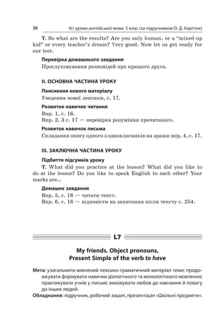 Усі уроки англійської мови. 5 клас (за підручником О. Д. Карп’юк)36
T. So what are the results? Are you only human, or a “mixed-up
kid” or every teacher’s dream? Very good. Now let us get ready for
our test.
Перевірка домашнього завдання
Прослуховування розповідей про кращого друга.
II. ОСНОВНА ЧАСТИНА УРОКУ
Пояснення нового матеріалу
Уведення нової лексики, с. 17.
Розвиток навичок читання
Впр. 1, с. 16.
Впр. 2, 3 с. 17 — перевірка розуміння прочитаного.
Розвиток навичок письма
Складання опису одного з однокласників на зразок впр. 4, с. 17.
III. ЗАКЛЮЧНА ЧАСТИНА УРОКУ
Підбиття підсумків уроку
T. What did you practice at the lesson? What did you like to
do at the lesson? Do you like to speak English to each other? Your
marks are…
Домашнє завдання
Впр. 5, с. 18 — читати текст.
Впр. 6, с. 18 — відповісти на запитання після тексту с. 254.
L7
My friends. Object pronouns,
Present Simple of the verb to have
Мета: узагальнити вивчений лексико-граматичний матеріал теми; продо-
вжувати формувати навички діалогічного та монологічного мовлення;
практикувати учнів у письмі; виховувати любов до навчання й повагу
до інших людей.
Обладнання: підручник, робочий зошит, презентація «Шкільні предмети».
 