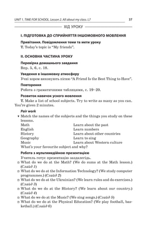 UNIT 1. TIME FOR SCHOOL. Lesson 2. All about my class. L7 37
ХІД УРОКУ
І. ПІДГОТОВКА ДО СПРИЙНЯТТЯ ІНШОМОВНОГО МОВЛЕННЯ
Привітання. Повідомлення теми та мети уроку
T. Today’s topic is “My friends”.
II. ОСНОВНА ЧАСТИНА УРОКУ
Перевірка домашнього завдання
Впр. 5, 6, с. 18.
Уведення в іншомовну атмосферу
Учні хором виконують пісню “А Friend Is the Best Thing to Have”.
Повторення
Робота з граматичними таблицями, с. 19–20.
Розвиток навичок усного мовлення
T. Make a list of school subjects. Try to write as many as you can.
You’re given 2 minutes.
Pair work
TT Match the names of the subjects and the things you study on these
lessons.
Math	 Learn about the past
English	 Learn numbers
History	 Learn about other countries
Geography	 Learn to sing
Music	 Learn about Western culture
What’s your favourite subject and why?
Робота з мультимедійною презентацією
Учитель готує презентацію заздалегідь.
ff What do we do at the Math? (We do sums at the Math lesson.)
(Слайд 1)
ff What do we do at the Information Technology? (We study computer
programmes.) (Слайд 2)
ff What do we do at the Ukrainian? (We learn rules and do exercises.)
(Слайд 3)
ff What do we do at the History? (We learn about our country.)
(Слайд 4)
ff What do we do at the Music? (We sing songs.) (Слайд 5)
ff What do we do at the Physical Education? (We play football, bas-
ketball.) (Слайд 6)
 