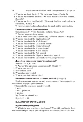 Усі уроки англійської мови. 5 клас (за підручником О. Д. Карп’юк)38
ff What do we do at the Art? (We paint and draw.) (Слайд 7)
ff What do we do at the Science? (We learn about nature and science.)
(Слайд 8)
ff What do we do at the English? (We speak English, read and write
sentences.) (Слайд 9)
T. I see you are good pupils and you do much at the lessons, too.
Розвиток навичок усного мовлення
Conversation T–P “My favourite subject” (Слайд 10)
T. Answer my questions please:
1.	What’s your favourite subject? (My favourite subject is English.)
2.	What do you do at the English lesson?
3.	What do you do at the Math lesson?
4.	What do you do at the Ukrainian lesson?
5.	What do you do at the History lesson?
6.	What do you do at the Science lesson?
7.	What do you do at the Music lesson?
8.	What do you do at the Art lesson?
9.	What do you do at the Physical Education lesson?
10.	What do you do at the Information Technology lesson?
Діалогічне мовлення в парах “About yourself”
Режим T — P, P1 —P2.
T. Answer the questions about yourself. (Слайд 11)
1.	What’s your name?
2.	How old are you?
3.	What class are you in?
4.	What’s your favourite subject?
Розвиток навичок письма — “About yourself” (слайд 12)
Учні переписують речення, які запропоновані їм на екрані, до-
повнюючи інформацією про себе.
TT Complete the sentences about yourself.
I am…
I am … years old.
I am in…
My favourite subject is…
Впр. 1, 2, с. 19.
III. ЗАКЛЮЧНА ЧАСТИНА УРОКУ
Підбиття підсумків уроку
T. What did you practice at the lesson? What did you like to do at
the lesson? Do you like to speak English to each other? Your marks are…
 