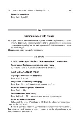 UNIT 1. TIME FOR SCHOOL. Lesson 2. All about my class. L8 39
Домашнє завдання
Впр. 4, 5, 6, с. 20.
L8
Communication with friends
Мета: узагальнити вивчений лексико-граматичний матеріал теми; продов­
жувати формувати навички діалогічного та монологічного мовлення;
практикувати учнів у письмі; виховувати любов до навчання й повагу
до інших людей.
Обладнання: підручник, робочий зошит.
ХІД УРОКУ
І. ПІДГОТОВКА ДО СПРИЙНЯТТЯ ІНШОМОВНОГО МОВЛЕННЯ
Привітання. Повідомлення теми та мети уроку
T. Today’s topic is “Communication with friends”.
II. ОСНОВНА ЧАСТИНА УРОКУ
Перевірка домашнього завдання
Впр. 4, 5, 6, с. 20.
Уведення в іншомовну атмосферу
Впр. 1, с. 21 — tell about what you are good at.
Розвиток навичок усного мовлення
Впр. 5, 6, с. 22.
Вивчення нового матеріалу
Впр. 2, 3 с. 21–22 — визначення часу за годинником.
Розвиток навичок письма
T. Look at the text. What type is it? Read it and answer some ques-
tions on the text then.
Кожній дитині видають друкований варіант тексту “E-mail”.
Три-чотири учні читають текст уголос, а  потім відповідають на
запропоновані запитання.
 