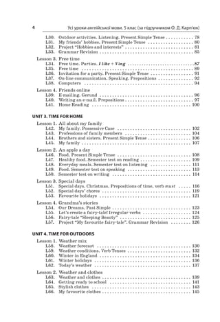 Усі уроки англійської мови. 5 клас (за підручником О. Д. Карп’юк)4
L30.	 Outdoor activities. Listening. Present Simple Tense  . . . . . . . . . . . 78
L31.	 My friends’ hobbies. Present Simple Tense  . . . . . . . . . . . . . . . . . . . 80
L32.	 Project “Hobbies and interests”  . . . . . . . . . . . . . . . . . . . . . . . . . . . 81
L33.	 Grammar Revision  . . . . . . . . . . . . . . . . . . . . . . . . . . . . . . . . . . . . . 85
Lesson 3.	Free time
L34.	 Free time. Parties. I like + Ving  . .  .  .  .  .  .  .  .  .  .  .  .  .  .  .  .  .  .  .  .  .  .  .  .  .  .  .  . 87
L35.	 Free time  . . . . . . . . . . . . . . . . . . . . . . . . . . . . . . . . . . . . . . . . . . . . . 89
L36.	 Invitation for a party. Present Simple Tense  . . . . . . . . . . . . . . . . . 91
L37.	 On-line communication. Speaking. Prepositions  . . . . . . . . . . . . . . 92
L38.	 Computers  . . . . . . . . . . . . . . . . . . . . . . . . . . . . . . . . . . . . . . . . . . . . 94
Lesson 4.	Friends online
L39.	 E-mailing. Gerund  . . . . . . . . . . . . . . . . . . . . . . . . . . . . . . . . . . . . . . 96
L40.	 Writing an e-mail. Prepositions  . . . . . . . . . . . . . . . . . . . . . . . . . . . 97
L41.	 Home Reading  . . . . . . . . . . . . . . . . . . . . . . . . . . . . . . . . . . . . . . . . 100
UNIT 3. TIME FOR HOME
Lesson 1.	All about my family
L42.	 My family. Possessive Case  . . . . . . . . . . . . . . . . . . . . . . . . . . . . . . 102
L43.	 Professions of family members  . . . . . . . . . . . . . . . . . . . . . . . . . . . 104
L44.	 Brothers and sisters. Present Simple Tense  . . . . . . . . . . . . . . . . . 106
L45.	 My family  . . . . . . . . . . . . . . . . . . . . . . . . . . . . . . . . . . . . . . . . . . . 107
Lesson 2.	An apple a day
L46.	 Food. Present Simple Tense  . . . . . . . . . . . . . . . . . . . . . . . . . . . . . . 108
L47.	 Healthy food. Semester test on reading  . . . . . . . . . . . . . . . . . . . . 109
L48.	 Everyday meals. Semester test on listening  . . . . . . . . . . . . . . . . . 111
L49.	 Food. Semester test on speaking  . . . . . . . . . . . . . . . . . . . . . . . . . . 113
L50.	 Semester test on writing  . . . . . . . . . . . . . . . . . . . . . . . . . . . . . . . . 114
Lesson 3.	Special days
L51.	 Special days. Christmas. Prepositions of time, verb must  . . . . . . 116
L52.	 Special days’ chores  . . . . . . . . . . . . . . . . . . . . . . . . . . . . . . . . . . . . 119
L53.	 Favourite holidays  . . . . . . . . . . . . . . . . . . . . . . . . . . . . . . . . . . . . . 121
Lesson 4.	Grandma’s stories
L54.	 Our Dreams. Past Simple  . . . . . . . . . . . . . . . . . . . . . . . . . . . . . . . 123
L55.	 Let’s create a fairy-tale! Irregular verbs  . . . . . . . . . . . . . . . . . . . . 124
L56.	 Fairy-tale “Sleeping Beauty” . . . . . . . . . . . . . . . . . . . . . . . . . . . . 125
L57.	 Project “My favourite fairy-tale”. Grammar Revision  . . . . . . . . . 126
UNIT 4. TIME FOR OUTDOORS
Lesson 1.	Weather mix
L58.	 Weather forecast  . . . . . . . . . . . . . . . . . . . . . . . . . . . . . . . . . . . . . . 130
L59.	 Weather conditions. Verb Tenses  . . . . . . . . . . . . . . . . . . . . . . . . . 132
L60.	 Winter in England  . . . . . . . . . . . . . . . . . . . . . . . . . . . . . . . . . . . . . 134
L61.	 Winter holidays  . . . . . . . . . . . . . . . . . . . . . . . . . . . . . . . . . . . . . . . 136
L62.	 Today’s weather  . . . . . . . . . . . . . . . . . . . . . . . . . . . . . . . . . . . . . . . 137
Lesson 2.	Weather and clothes
L63.	 Weather and clothes  . . . . . . . . . . . . . . . . . . . . . . . . . . . . . . . . . . . 139
L64.	 Getting ready to school  . . . . . . . . . . . . . . . . . . . . . . . . . . . . . . . . . 141
L65.	 Stylish clothes  . . . . . . . . . . . . . . . . . . . . . . . . . . . . . . . . . . . . . . . . 143
L66.	 My favourite clothes  . . . . . . . . . . . . . . . . . . . . . . . . . . . . . . . . . . . 145
 