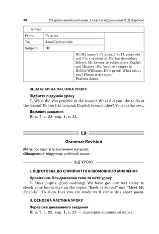 Усі уроки англійської мови. 5 клас (за підручником О. Д. Карп’юк)40
E-mail
From: Patricia
To: Jane@yahoo.com
Subject: Hi!
Hi! My name’s Patricia. I’m 11 years old
and I’m a student at Merton Secondary
School. My favourite subjects are English
and History. My favourite singer is
Robbie Williams. He’s great! What about
you? Please write soon.
Patricia Jones
III. ЗАКЛЮЧНА ЧАСТИНА УРОКУ
Підбиття підсумків уроку
T. What did you practice at the lesson? What did you like to do at
the lesson? Do you like to speak English to each other? Your marks are…
Домашнє завдання
Впр. 7, с. 22; впр. 1, с. 23.
L9
Grammar Revision
Мета: повторити граматичний матеріал.
Обладнання: підручник, робочий зошит.
ХІД УРОКУ
I. ПІДГОТОВКА ДО СПРИЙНЯТТЯ ІНШОМОВНОГО МОВЛЕННЯ
Привітання. Повідомлення теми та мети уроку
T. Dear pupils, good morning! We have got our test today to
check your knowledge on the topics “Back at School” and “Meet My
Friends”. To show that you are ready we’ll recite this short poem.
II. ОСНОВНА ЧАСТИНА УРОКУ
Перевірка домашнього завдання
Впр. 7, с. 22; впр. 1, с. 23 — перевірка виконання вправ.
 