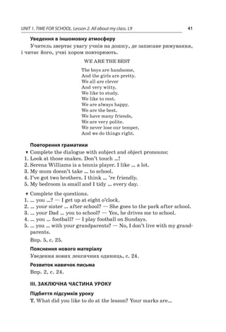 UNIT 1. TIME FOR SCHOOL. Lesson 2. All about my class. L9 41
Уведення в іншомовну атмосферу
Учитель звертає увагу учнів на дошку, де записане римування,
і читає його, учні хором повторюють.
WE ARE THE BEST
The boys are handsome,
And the girls are pretty.
We all are clever
And very witty.
We like to study.
We like to rest.
We are always happy.
We are the best.
We have many friends,
We are very polite.
We never lose our temper,
And we do things right.
Повторення граматики
TT Complete the dialogue with subject and object pronouns:
1.	Look at those snakes. Don’t touch …!
2.	Serena Williams is a tennis player. I like … a lot.
3.	My mum doesn’t take … to school.
4.	I’ve got two brothers. I think … ’re friendly.
5.	My bedroom is small and I tidy … every day.
TT Complete the questions.
1.	… you …? — I get up at eight o’clock.
2.	… your sister … after school? — She goes to the park after school.
3.	… your Dad … you to school? — Yes, he drives me to school.
4.	… you … football? — I play football on Sundays.
5.	… you … with your grandparents? — No, I don’t live with my grand-
parents.
Впр. 5, с. 25.
Пояснення нового матеріалу
Уведення нових лексичних одиниць, с. 24.
Розвиток навичок письма
Впр. 2, с. 24.
III. ЗАКЛЮЧНА ЧАСТИНА УРОКУ
Підбиття підсумків уроку
T. What did you like to do at the lesson? Your marks are…
 