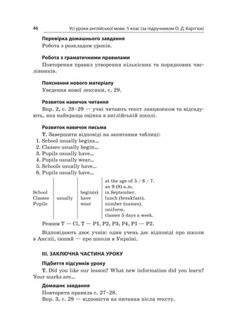 Усі уроки англійської мови. 5 клас (за підручником О. Д. Карп’юк)46
Перевірка домашнього завдання
Робота з розкладом уроків.
Робота з граматичними правилами
Повторення правил утворення кількісних та порядкових чис-
лівників.
Пояснення нового матеріалу
Уведення нової лексики, с. 29.
Розвиток навичок читання
Впр. 2, с. 28–29 — учні читають текст ланцюжком та відгаду-
ють, яка найкраща оцінка в англійській школі.
Розвиток навичок письма
T. Завершити відповіді на запитання таблиці:
1.	School usually begins…
2.	Classes usually begin…
3.	Pupils usually have…
4.	Pupils usually wear…
5.	Schools usually have…
6.	Pupils usually have…
School
Classes
Pupils
usually
begin(s)
have
wear
at the age of 5 / 6 / 7.
an 9 (8) a.m.
in September.
lunch (breakfast).
number (names).
uniform.
classes 5 days a week.
Режим T — Cl, T — P1, P2, P3, P4, P1 — P2.
Відповідають двоє учнів: один учень дає відповіді про школи
в Англії, інший — про школи в Україні.
III. ЗАКЛЮЧНА ЧАСТИНА УРОКУ
Підбиття підсумків уроку
T. Did you like our lesson? What new information did you learn?
Your marks are…
Домашнє завдання
Повторити правила с. 27–28.
Впр. 3, с. 29 — відповісти на питання після тексту.
 