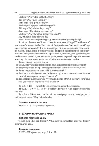 Усі уроки англійської мови. 5 клас (за підручником О. Д. Карп’юк)48
Nick says “My dog is the bigges”!
Bill says “My pen is long!”
Sam says “My pen is longer!”
Nick says “My pen is the longest”!
Bill says “My sister is young!”
Sam says “My sister is younger”
Nick says “My brother is the youngest”!
So, what do they always do?
Yes! They are always bragging and comparing everything!
So at our lesson we’ll learn how to compare things! The theme of
our today’s lesson is the Degrees of Comparison of Adjectives. (Тему
записують на дошці.) Як ви вважаєте, скільки ступенів порівнян-
ня мають англійські прикметники? Їх три й називаються вони: ну-
льовий, вищий та найвищий. Крім того односкладові, двоскладові
та багатоскладові прикметники утворюють ступені порівняння по-
різному. А ще є виключення. (Робота з правилом с. 30.)
Отже, скажіть, будь ласка:
ff Скільки ступенів порівняння має англійський прикметник?
ff Як утворюються прості форми вищого і найвищого ступеня?
ff Коли подвоюється останній приголосний?
ff Які зміни відбуваються з  буквою у, якщо вона є  останньою
у слові з попереднім приголосним?
ff Які зміни відбуваються у читання слів strong, young і long під
час утворення ступенів порівняння?
Впр. 1, с. 30 — complete the sentences as in the example.
Впр. 2, с. 30 — fill in with correct forms of the adjectives from
the box.
Впр. 3 а с. 30 — read the list of the most popular and least popular
subjects at one of English schools.
Розвиток навичок письма
Впр. 4, с. 31 — робота в групах.
III. ЗАКЛЮЧНА ЧАСТИНА УРОКУ
Підбиття підсумків уроку
T. Did you like our lesson? What new information did you learn?
Your marks are…
Домашнє завдання
С. 256–257 правило, впр. 3 б, с. 31.
 