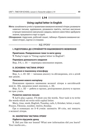 UNIT 1. TIME FOR SCHOOL. Lesson 3. Favourite subject. L14 49
L14
Using capital letter in English
Мета: ознайомити учнів із правилами вживання великої літери; розвивати
навички письма, аудіювання, розвивати пам’ять, логічне мислення
в процесі виконання навчальних завдань; вміння самостійно здобувати
знання, працювати в парі та групі.
Обладнання: підручник, робочий зошит, таблиця «Правила вживання ве-
ликої літери», картки зі словами.
ХІД УРОКУ
І. ПІДГОТОВКА ДО СПРИЙНЯТТЯ ІНШОМОВНОГО МОВЛЕННЯ
Привітання. Повідомлення теми та мети уроку
T. Today’s topic is “Using capital letter in English”.
Перевірка домашнього завдання
Впр. 3 б, с. 31 — перевірка виконання вправи.
II. ОСНОВНА ЧАСТИНА УРОКУ
Уведення в іншомовну атмосферу
Впр. 1, с. 31–32 — читання діалогу та обговорення, хто з дітей
має рацію.
Пояснення нового матеріалу
Пояснення правила вживання великої літери в  англійській
мові (с. 32), введення нової лексики, с. 32.
Впр. 3, с. 32 — робота в групах, розігрування діалогу в групах
по троє учнів.
Розвиток навичок письма
T. Let’s play a game. I’ll show you the words. Your task is to write
the words which we write with capital letter.
Mary, time, week, English, Tuesday, cafe, I, October, letter, e-mail,
France, Ukraine, number, twelve, Sunday.
Гра в  командах по 5–6  учнів: запишіть 10  слів, які пишуть
з великої літери.
III. ЗАКЛЮЧНА ЧАСТИНА УРОКУ
Підбиття підсумків уроку
T. Did you like our lesson? What new information did you learn?
Your marks are…
 