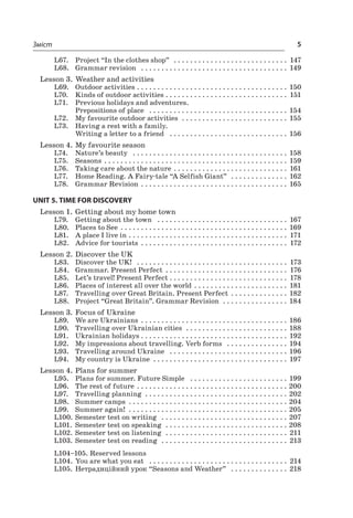5Зміст
L67.	 Project “In the clothes shop”  . . . . . . . . . . . . . . . . . . . . . . . . . . . . . 147
L68.	 Grammar revision  . . . . . . . . . . . . . . . . . . . . . . . . . . . . . . . . . . . . . 149
Lesson 3.	Weather and activities
L69.	 Outdoor activities  . . . . . . . . . . . . . . . . . . . . . . . . . . . . . . . . . . . . . 150
L70.	 Kinds of outdoor activities  . . . . . . . . . . . . . . . . . . . . . . . . . . . . . . 151
L71.	 Previous holidays and adventures.
Prepositions of place  . . . . . . . . . . . . . . . . . . . . . . . . . . . . . . . . . . . 154
L72.	 My favourite outdoor activities  . . . . . . . . . . . . . . . . . . . . . . . . . . . 155
L73.	 Having a rest with a family.
Writing a letter to a friend  . . . . . . . . . . . . . . . . . . . . . . . . . . . . . . 156
Lesson 4.	My favourite season
L74.	 Nature’s beauty  . . . . . . . . . . . . . . . . . . . . . . . . . . . . . . . . . . . . . . . 158
L75.	 Seasons  . . . . . . . . . . . . . . . . . . . . . . . . . . . . . . . . . . . . . . . . . . . . . 159
L76.	 Taking care about the nature  . . . . . . . . . . . . . . . . . . . . . . . . . . . . 161
L77.	 Home Reading. A Fairy-tale “A Selfish Giant”  . . . . . . . . . . . . . . . 162
L78.	 Grammar Revision  . . . . . . . . . . . . . . . . . . . . . . . . . . . . . . . . . . . . 165
UNIT 5. TIME FOR DISCOVERY
Lesson 1.	Getting about my home town
L79.	 Getting about the town  . . . . . . . . . . . . . . . . . . . . . . . . . . . . . . . . . 167
L80.	 Places to See  . . . . . . . . . . . . . . . . . . . . . . . . . . . . . . . . . . . . . . . . . 169
L81.	 A place I live in  . . . . . . . . . . . . . . . . . . . . . . . . . . . . . . . . . . . . . . . 171
L82.	 Advice for tourists  . . . . . . . . . . . . . . . . . . . . . . . . . . . . . . . . . . . . 172
Lesson 2.	Discover the UK
L83.	 Discover the UK!  . . . . . . . . . . . . . . . . . . . . . . . . . . . . . . . . . . . . . . 173
L84.	 Grammar. Present Perfect  . . . . . . . . . . . . . . . . . . . . . . . . . . . . . . 176
L85.	 Let’s travel! Present Perfect  . . . . . . . . . . . . . . . . . . . . . . . . . . . . . 178
L86.	 Places of interest all over the world  . . . . . . . . . . . . . . . . . . . . . . . 181
L87.	 Travelling over Great Britain. Present Perfect  . . . . . . . . . . . . . . 182
L88.	 Project “Great Britain”. Grammar Revision  . . . . . . . . . . . . . . . . . 184
Lesson 3.	Focus of Ukraine
L89.	 We are Ukrainians  . . . . . . . . . . . . . . . . . . . . . . . . . . . . . . . . . . . . 186
L90.	 Travelling over Ukrainian cities  . . . . . . . . . . . . . . . . . . . . . . . . . . 188
L91.	 Ukrainian holidays  . . . . . . . . . . . . . . . . . . . . . . . . . . . . . . . . . . . . 192
L92.	 My impressions about travelling. Verb forms  . . . . . . . . . . . . . . . . 194
L93.	 Travelling around Ukraine  . . . . . . . . . . . . . . . . . . . . . . . . . . . . . . 196
L94.	 My country is Ukraine  . . . . . . . . . . . . . . . . . . . . . . . . . . . . . . . . . . 197
Lesson 4.	Plans for summer
L95.	 Plans for summer. Future Simple  . . . . . . . . . . . . . . . . . . . . . . . . . 199
L96.	 The rest of future  . . . . . . . . . . . . . . . . . . . . . . . . . . . . . . . . . . . . . 200
L97.	 Travelling planning  . . . . . . . . . . . . . . . . . . . . . . . . . . . . . . . . . . . . 202
L98.	 Summer camps  . . . . . . . . . . . . . . . . . . . . . . . . . . . . . . . . . . . . . . . 204
L99.	 Summer again!  . . . . . . . . . . . . . . . . . . . . . . . . . . . . . . . . . . . . . . . . 205
L100.	Semester test on writing  . . . . . . . . . . . . . . . . . . . . . . . . . . . . . . . . 207
L101.	 Semester test on speaking  . . . . . . . . . . . . . . . . . . . . . . . . . . . . . . . 208
L102.	Semester test on listening  . . . . . . . . . . . . . . . . . . . . . . . . . . . . . . . 211
L103.	Semester test on reading  . . . . . . . . . . . . . . . . . . . . . . . . . . . . . . . . 213
L104–105. Reserved lessons
L104.	You are what you eat  . . . . . . . . . . . . . . . . . . . . . . . . . . . . . . . . . . . 214
L105.	Нетрадиційний урок “Seasons and Weather”  . . . . . . . . . . . . . . . 218
 