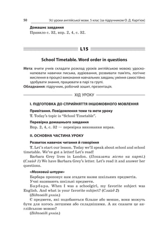 Усі уроки англійської мови. 5 клас (за підручником О. Д. Карп’юк)50
Домашнє завдання
Правило с. 32, впр. 2, 4, с. 32.
L15
School Timetable. Word order in questions
Мета: вчити учнів складати розклад уроків англійською мовою; удоско-
налювати навички письма, аудіювання, розвивати пам’ять, логічне
мислення в процесі виконання навчальних завдань; уміння самостійно
здобувати знання, працювати в парі та групі.
Обладнання: підручник, робочий зошит, презентація.
ХІД УРОКУ
І. ПІДГОТОВКА ДО СПРИЙНЯТТЯ ІНШОМОВНОГО МОВЛЕННЯ
Привітання. Повідомлення теми та мети уроку
T. Today’s topic is “School Timetable”.
Перевірка домашнього завдання
Впр. 2, 4, с. 32 — перевірка виконання вправ.
II. ОСНОВНА ЧАСТИНА УРОКУ
Розвиток навичок читання й говоріння
T. Let’s start our lesson. Today we’ll speak about school and school
timetable. We’ve got a letter! Let’s read!
Barbara Grey lives in London. (Показати місто на карті.)
(Слайд 1) We have Barbara Grey’s letter. Let’s read it and answer her
questions.
«Мозковий штурм»
Барбара пропонує нам згадати назви шкільних предметів.
Учні називають шкільні предмети.
Барбара. When I  was a  schoolgirl, my favorite subject was
English. And what is your favorite subject? (Слайд 2)
(Відповіді учнів.)
Є предмети, які подобаються більше або менше, вони можуть
бути для когось легшими або складнішими. А  як сказати це ан-
глійською мовою?
(Відповіді учнів.)
 
