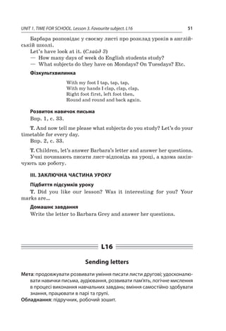 UNIT 1. TIME FOR SCHOOL. Lesson 3. Favourite subject. L16 51
Барбара розповідає у своєму листі про розклад уроків в англій-
ській школі.
Let’s have look at it. (Слайд 3)
—  How many days of week do English students study?
—  What subjects do they have on Mondays? On Tuesdays? Etc.
Фізкультхвилинка
With my foot I tap, tap, tap,
With my hands I clap, clap, clap,
Right foot first, left foot then,
Round and round and back again.
Розвиток навичок письма
Впр. 1, с. 33.
T. And now tell me please what subjects do you study? Let’s do your
timetable for every day.
Впр. 2, с. 33.
T. Children, let’s answer Barbara’s letter and answer her questions.
Учні починають писати лист-відповідь на уроці, а вдома закін-
чують цю роботу.
III. ЗАКЛЮЧНА ЧАСТИНА УРОКУ
Підбиття підсумків уроку
T. Did you like our lesson? Was it interesting for you? Your
marks are…
Домашнє завдання
Write the letter to Barbara Grey and answer her questions.
L16
Sending letters
Мета: продовжувати розвивати уміння писати листи другові; удосконалю-
вати навички письма, аудіювання, розвивати пам’ять, логічне мислення
в процесі виконання навчальних завдань; вміння самостійно здобувати
знання, працювати в парі та групі.
Обладнання: підручник, робочий зошит.
 
