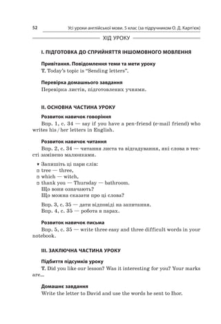 Усі уроки англійської мови. 5 клас (за підручником О. Д. Карп’юк)52
ХІД УРОКУ
І. ПІДГОТОВКА ДО СПРИЙНЯТТЯ ІНШОМОВНОГО МОВЛЕННЯ
Привітання. Повідомлення теми та мети уроку
T. Today’s topic is “Sending letters”.
Перевірка домашнього завдання
Перевірка листів, підготовлених учнями.
II. ОСНОВНА ЧАСТИНА УРОКУ
Розвиток навичок говоріння
Впр. 1, с. 34 — say if you have a pen-friend (e-mail friend) who
writes his / her letters in English.
Розвиток навичок читання
Впр. 2, с. 34 — читання листа та відгадування, які слова в тек-
сті замінено малюнками.
TT Запишіть ці пари слів:
ff tree — three,
ff which — witch,
ff thank you — Thursday — bathroom.
Що вони означають?
Що можна сказати про ці слова?
Впр. 3, с. 35 — дати відповіді на запитання.
Впр. 4, с. 35 — робота в парах.
Розвиток навичок письма
Впр. 5, с. 35 — write three easy and three difficult words in your
notebook.
III. ЗАКЛЮЧНА ЧАСТИНА УРОКУ
Підбиття підсумків уроку
T. Did you like our lesson? Was it interesting for you? Your marks
are…
Домашнє завдання
Write the letter to David and use the words he sent to Ihor.
 