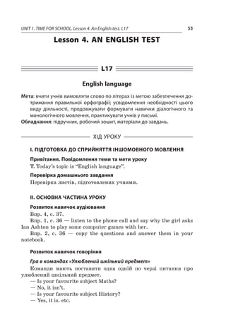 UNIT 1. TIME FOR SCHOOL. Lesson 4. An English test. L17 53
Lesson 4. An English test
L17
English language
Мета: вчити учнів вимовляти слово по літерах із метою забезпечення до-
тримання правильної орфографії; усвідомлення необхідності цього
виду діяльності, продовжувати формувати навички діалогічного та
монологічного мовлення, практикувати учнів у письмі.
Обладнання: підручник, робочий зошит, матеріали до завдань.
ХІД УРОКУ
І. ПІДГОТОВКА ДО СПРИЙНЯТТЯ ІНШОМОВНОГО МОВЛЕННЯ
Привітання. Повідомлення теми та мети уроку
T. Today’s topic is “English language”.
Перевірка домашнього завдання
Перевірка листів, підготовлених учнями.
II. ОСНОВНА ЧАСТИНА УРОКУ
Розвиток навичок аудіювання
Впр. 4, с. 37.
Впр. 1, с. 36 — listen to the phone call and say why the girl asks
Ian Ashton to play some computer games with her.
Впр. 2, с.  36  — copy the questions and answer them in your
notebook.
Розвиток навичок говоріння
Гра в командах «Улюблений шкільний предмет»
Команди мають поставити одна одній по черзі питання про
улюблений шкільний предмет.
— Is your favourite subject Maths?
— No, it isn’t.
— Is your favourite subject History?
— Yes, it is. etc.
 