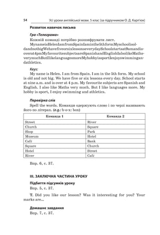 Усі уроки англійської мови. 5 клас (за підручником О. Д. Карп’юк)54
Розвиток навичок письма
Гра «Телеграма»
Кожній команді потрібно розшифрувати лист.
MynameisHelenIamfromSpainIaminthe5thformMyschoolisol-
dandnotbigWehavefiveorsixlessonseverydaySchoolstartsat9amandis-
overat4pmMyfavouritesubjectsareSpanishandEnglishIalsolikeMaths-
verymuchButIlikelanguagesmoreMyhobbyissportIenjoyswimmingan-
dathletics.
Keys:
My name is Helen. I am from Spain. I am in the 5th form. My school
is old and not big. We have five or six lessons every day. School starts
at nine a.m. and is over at 4 p.m. My favourite subjects are Spanish and
English. I also like Maths very much. But I like languages more. My
hobby is sport, I enjoy swimming and athletics.
Перевірка слів
Spell the words. Команди одержують слово і по черзі називають
його по літерах. (e.g.: b-o-x: box)
Команда 1  Команда 2
Street River
Church Square
Shop Park
Museum Hotel
Café Bank
Square Church
Hotel Street
River Café
Впр. 6, с. 37.
III. ЗАКЛЮЧНА ЧАСТИНА УРОКУ
Підбиття підсумків уроку
Впр. 5, с. 37.
T. Did you like our lesson? Was it interesting for you? Your
marks are…
Домашнє завдання
Впр. 7, с. 37.
 