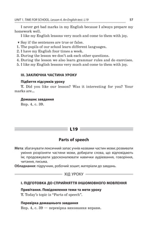 UNIT 1. TIME FOR SCHOOL. Lesson 4. An English test. L19 57
I never get bad marks in my English because I always prepare my
homework well.
I like my English lessons very much and come to them with joy.
TT Say if the sentences are true or false.
1.	The pupils of our school learn different languages.
2.	I have my English four times a week.
3.	During the lesson we don’t ask each other questions.
4.	During the lesson we also learn grammar rules and do exercises.
5.	I like my English lessons very much and come to them with joy.
III. ЗАКЛЮЧНА ЧАСТИНА УРОКУ
Підбиття підсумків уроку
T. Did you like our lesson? Was it interesting for you? Your
marks are…
Домашнє завдання
Впр. 4, с. 39.
L19
Parts of speech
Мета: збагачувати лексичний запас учнів назвами частин мови; розвивати
уміння розрізняти частини мови, добирати слова, що відповідають
їм; продовжувати удосконалювати навички аудіювання, говоріння,
читання, письма.
Обладнання: підручник, робочий зошит, матеріали до завдань.
ХІД УРОКУ
І. ПІДГОТОВКА ДО СПРИЙНЯТТЯ ІНШОМОВНОГО МОВЛЕННЯ
Привітання. Повідомлення теми та мети уроку
T. Today’s topic is “Parts of speech”.
Перевірка домашнього завдання
Впр. 4, с. 39 — перевірка виконання вправи.
 