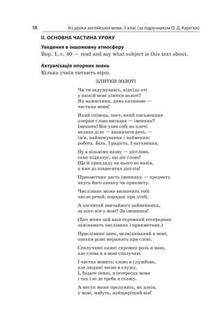 Усі уроки англійської мови. 5 клас (за підручником О. Д. Карп’юк)58
II. ОСНОВНА ЧАСТИНА УРОКУ
Уведення в іншомовну атмосферу
Впр. 1, с. 40 — read and say what subject is this text about.
Актуалізація опорних знань
Кілька учнів читають вірш.
ЗЛИТКИ ЗОЛОТІ
Чи ти задумувавсь, відкіль оті
у нашій мові злитки золоті?
Як намистини, диво калинове —
частини мови!
Який співець, поет, який письменник
уперше слово вигадав — іменник?
Іменник! Він узяв собі на плечі
велике діло — визначати речі, —
ім’я, найменування і наймення:
робота. Біль. І радість. І натхнення.
Ну а візьмімо назву — дієслово,
само підказує, що діє слово!
Ще й прикладу на нього не навів,
а вже до півдесятка дієслів!
Прикметник дасть іменнику — предмету
якусь його ознаку чи прикмету.
Числівник може визначить тобі
число речей, порядок при лічбі.
А поспитай звичайного займенника,
за кого він у мові? За іменника!
(Хоч може цей наш скромний посередник
замінювать числівник і прикметник.)
Прислівник звик, незмінюваний в мові,
ознаки різні виражать при слові.
Сполучник каже: скромну роль я маю,
але слова я в мові сполучаю.
І частка мовить: слово я службове,
але людині чесно я служу.
І, будьте певні, в інтересах мови
і так і ні де треба я скажу.
А вигук може пролунать, як дзвін,
у мові, мабуть, найщиріший він!
 