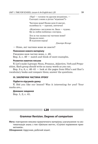 UNIT 1. TIME FOR SCHOOL. Lesson 4. An English test. L20 59
«Ура! — гукнеш ти друзям неодмінно. —
Сьогодні з мови я дістав “відмінно”!»
Частини мови! Назви наче й звичні,
полюбиш їх — красиві, поетичні!
«Відмінно» заслужив ти. Знав — чудово.
Це за любов найвища з нагород.
Хто ж так назвав оці частини мови?
Назвали вчені.
Й підхопив народ!
Дмитро Білоус
— Отже, які частини мови ви знаєте?
Пояснення нового матеріалу
Уведення назв частин мови, с. 40.
Впр. 2, с. 40 — match and think of more examples.
Розвиток навичок письма
T. Let’s make 5 groups: Noun, Pronoun, Adjective, Verb and Prepo-
sition. Each group should write as many words as you can.
Впр. 3 а, б, с. 40–41 — look at the pages from Olha’s and Ihor’s
vocabulary books and compare them; answer the questions.
III. ЗАКЛЮЧНА ЧАСТИНА УРОКУ
Підбиття підсумків уроку
T. Did you like our lesson? Was it interesting for you? Your
marks are…
Домашнє завдання
Впр. 1, 2, с. 41.
L20
Grammar Revision. Degrees of comparison
Мета: повторення лексико-граматичного матеріалу; узагальнення та сис-
тематизація знань з тем «Шкільне життя», «Ступені порівняння прик­­
метників».
Обладнання: підручник, робочий зошит.
 