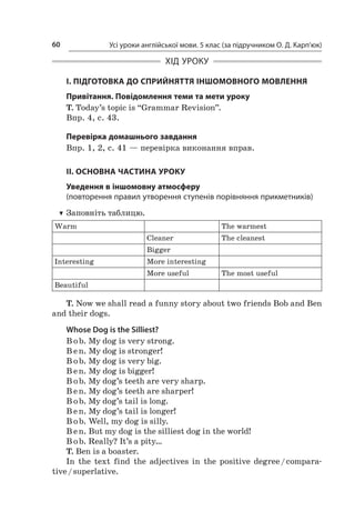Усі уроки англійської мови. 5 клас (за підручником О. Д. Карп’юк)60
ХІД УРОКУ
І. ПІДГОТОВКА ДО СПРИЙНЯТТЯ ІНШОМОВНОГО МОВЛЕННЯ
Привітання. Повідомлення теми та мети уроку
T. Today’s topic is “Grammar Revision”.
Впр. 4, с. 43.
Перевірка домашнього завдання
Впр. 1, 2, с. 41 — перевірка виконання вправ.
II. ОСНОВНА ЧАСТИНА УРОКУ
Уведення в іншомовну атмосферу
(повторення правил утворення ступенів порівняння прикметників)
TT Заповніть таблицю.
Warm The warmest
Cleaner The cleanest
Bigger
Interesting More interesting
More useful The most useful
Beautiful
T. Now we shall read a funny story about two friends Bob and Ben
and their dogs.
Whose Dog is the Silliest?
B ob. My dog is very strong.
B en. My dog is stronger!
B ob. My dog is very big.
B en. My dog is bigger!
B ob. My dog’s teeth are very sharp.
B en. My dog’s teeth are sharper!
B ob. My dog’s tail is long.
B en. My dog’s tail is longer!
B ob. Well, my dog is silly.
B en. But my dog is the silliest dog in the world!
B ob. Really? It’s a pity…
T. Ben is a boaster.
In the text find the adjectives in the positive degree / compara-
tive / superlative.
 