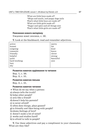 UNIT 2. TIME FOR LEISURE. Lesson 1. All about my friends. L23 67
What are little boys made of?
“Ships and snails, and puppy dogs tails
That’s what little boys are made of!”
What are little girls made of?
“Sugar and spice and all things nice
That’s what little girls are made of!”
Пояснення нового матеріалу
Уведення нової лексики, c. 50.
T. Look at the blackboard, read and remember adjectives.
active
honest
outgoing
romantic
friendly
helpful
quiet
hard-working
lazy
shy
merry
fat
kind
brave
clever
strong
beautiful
nice
Розвиток навичок аудіювання та читання
Впр. 1, с. 50.
Впр. 3, с. 51.
Розвиток навичок письма
Впр. 2, с. 51.
Розвиток навичок читання
TT What do we say when a person:
a)	always tells the truth?
b)	helps other people?
c)	acts like a friend?
d)	doesn’t help his parents?
e)	is never afraid?
f)	often does things, plays games?
g)	is friendly and likes being with people?
h)	shows feelings of love?
i)	 doesn’t make a lot of noise?
j)	 works and studies hard?
k)	is afraid to talk to people?
T. Use these adjectives and pay a compliment to your classmates.
What are they like?
 