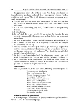 Усі уроки англійської мови. 5 клас (за підручником О. Д. Карп’юк)68
I suppose you know a lot of fairy tales. And fairy tale characters
have also some good and bad qualities. I have prepared some riddles,
read them and guess. Who is it? (Завдання можна виконати у ви-
гляді вікторини.)
1.	She is a nice little Princess. Her lips are red, her hair is black, her
skin is white. She is friendly, helpful and kind. She likes animals
and birds.
2.	It is a bear. It is funny, fat, nice, and talkative. It has got many
friends.
3.	It likes honey.
4.	He isn’t tall. He is very small, fat but active. He lives in the hole
under the ground. He likes green and yellow clothes but he doesn’t
wear shoes.
5.	He lives in Neverland, a magic country where children never grow up.
6.	He is merry and creative. He is outgoing and helpful. He has got
many friends. He can fly.
7.	She is a shy and beautiful girl. She has got a father, a stepmother
and two sisters. She is very hardworking, she never stops. Her step-
mother and sisters are rude and cruel. They don’t like the girl. But
the girl always help them.
8.	He lives in the forest in England. He is brave and strong, clever and
kind. He is always ready to help poor people. He is good at shooting.
9.	He is clever and brave. He doesn’t have a mother and a father. He
lives with his aunt, uncle and cousin. His hair is black and he wears
glasses. He studies at Hogwarts School.
Фізхвилинка
I think you are tired. Let’s have a rest. Stand up please Sing and do.
Clap, clap, clap your hands
Clap your hands together
Stamp, stamp, stamp your feet
Stamp your feet together
Touch, touch, touch your ears
Touch your ears together
Touch, touch, touch your cheeks
Touch your cheeks together
Shake, sahke, shake your hands
Shake your hands together
Smile, smile at your friends
Let a smile together.
Розвиток навичок аудіювання
T. Now I give you these sheets of paper, write down your surname.
Listen to four descriptions of people.
 