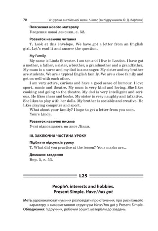 Усі уроки англійської мови. 5 клас (за підручником О. Д. Карп’юк)70
Пояснення нового матералу
Уведення нової лексики, с. 52.
Розвиток навичок читання
T. Look at this envelope. We have got a  letter from an English
girl. Let’s read it and answer the question.
My Family
My name is Linda Silvester. I am ten and I live in London. I have got
a mother, a father, a sister, a brother, a grandmother and a grandfather.
My mum is a nurse and my dad is a manager. My sister and my brother
are students. We are a typical English family. We are a close family and
get on well with each other.
I am very active, curious and have a good sense of humour. I love
sport, music and theatre. My mum is very kind and loving. She likes
cooking and going to the theatre. My dad is very intelligent and seri-
ous. He likes chess and books. My sister is very naughty and talkative.
She likes to play with her dolls. My brother is sociable and creative. He
likes playing computer and sport.
What about your family? I hope to get a letter from you soon.
Yours Linda.
Розвиток навичок письма
Учні відповідають на лист Лінди.
III. ЗАКЛЮЧНА ЧАСТИНА УРОКУ
Підбиття підсумків уроку
T. What did you practice at the lesson? Your marks are…
Домашнє завдання
Впр. 5, с. 53.
L25
People’s interests and hobbies.
Present Simple. Have / has got
Мета: удосконалювати уміння розповідати про оточення, про риси їхнього
характеру з використанням структури Have / has got у Present Simple.
Обладнання: підручник, робочий зошит, матеріали до завдань.
 