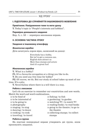 UNIT 2. TIME FOR LEISURE. Lesson 1. All about my friends. L25 71
ХІД УРОКУ
І. ПІДГОТОВКА ДО СПРИЙНЯТТЯ ІНШОМОВНОГО МОВЛЕННЯ
Привітання. Повідомлення теми та мети уроку
T. Today’s topic is “People’s interests and hobbies”.
Перевірка домашнього завдання
Впр. 5, с. 53 — перевірка виконання вправи.
II. ОСНОВНА ЧАСТИНА УРОКУ
Уведення в іншомовну атмосферу
Фонетична зарядка
Діти зачитують хором вірш, записаний на дошці:
Everybody has a hobby,
But we’ve got a common one.
English does attract us
More than stamps and actors
And it’s a great fun!
Мовленнєва зарядка
T. What is a hobby?
P1. It’s a favourite occupation or a thing you like to do.
T. Do you need any free time for hobby?
P2. Of course, we do. But our study at school takes up most of our
time. It’s a pity.
T. Nevertheless where there is a will there is a way.
Робота з лексикою
Let’s do an exercise to remember our constriction and new words.
Match the word and word-combinations.
ff to be fond of
ff to be interested of
ff to be going to
ff photography
ff singing / to sing
ff dancing / to dance
ff cooking / to cook
ff traveling / to travel
ff fishing / to fish
ff gardening / to garden
ff watching TV / to watch TV
ff reading books / to read books
ff going to the theatre / to go to
the theatre
ff collecting stamps / to collect
stamps
Робота в групах
На підставі попередньої вправи утворюють дві групи, яким
пропонують завдання.
 