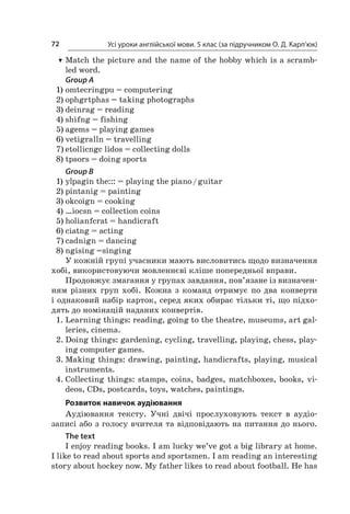 Усі уроки англійської мови. 5 клас (за підручником О. Д. Карп’юк)72
TT Match the picture and the name of the hobby which is a scramb­
led word.
Group A
1)	omtecringpu = computering
2)	ophgrtphas = taking photographs
3)	deinrag = reading
4)	shifng = fishing
5)	agems = playing games
6)	vetigralln = travelling
7)	etollicngc lidos = collecting dolls
8)	tpsors = doing sports
Group B
1)	ylpagin the::: = playing the piano / guitar
2)	pintanig = painting
3)	okcoign = cooking
4)	…iocsn = collection coins
5)	holianfcrat = handicraft
6)	ciatng = acting
7)	cadnign = dancing
8)	ngising =singing
У кожній групі учасники мають висловитись щодо визначення
хобі, використовуючи мовленнєві кліше попередньої вправи.
Продовжує змагання у групах завдання, пов’язане із визначен-
ням різних груп хобі. Кожна з  команд отримує по два конверти
і однаковий набір карток, серед яких обирає тільки ті, що підхо-
дять до номінацій наданих конвертів.
1.	Learning things: reading, going to the theatre, museums, art gal-
leries, cinema.
2.	Doing things: gardening, cycling, travelling, playing, chess, play-
ing computer games.
3.	Making things: drawing, painting, handicrafts, playing, musical
instruments.
4.	Collecting things: stamps, coins, badges, matchboxes, books, vi­­
deos, CDs, postcards, toys, watches, paintings.
Розвиток навичок аудіювання
Аудіювання тексту. Учні двічі прослуховують текст в  аудіо­­
записі або з голосу вчителя та відповідають на питання до нього.
The text
I enjoy reading books. I am lucky we’ve got a big library at home.
I like to read about sports and sportsmen. I am reading an interesting
story about hockey now. My father likes to read about football. He has
 