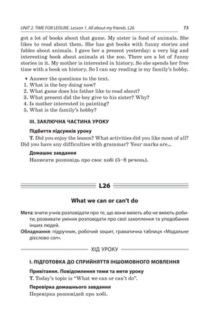 UNIT 2. TIME FOR LEISURE. Lesson 1. All about my friends. L26 73
got a lot of books about that game. My sister is fond of animals. She
likes to read about them. She has got books with funny stories and
fables about animals. I gave her a present yesterday: a very big and
interesting book about animals at the zoo. There are a  lot of funny
stories in it. My mother is interested in history. So she spends her free
time with a book on history. So I can say reading is my family’s hobby.
TT Answer the questions to the text.
1.	What is the boy doing now?
2.	What game does his father like to read about?
3.	What present did the boy give to his sister? Why?
4.	Is mother interested in painting?
5.	What is the family’s hobby?
III. ЗАКЛЮЧНА ЧАСТИНА УРОКУ
Підбиття підсумків уроку
T. Did you enjoy the lesson? What activities did you like most of all?
Did you have any difficulties with grammar? Your marks are…
Домашнє завдання
Написати розповідь про своє хобі (5–8 речень).
L26
What we can or can’t do
Мета: вчити учнів розповідати про те, що вони вміють або не вміють роби-
ти; розвивати уміння розповідати про свої захоплення та уподобання
інших людей.
Обладнання: підручник, робочий зошит, граматична таблиця «Модальне
дієслово can».
ХІД УРОКУ
І. ПІДГОТОВКА ДО СПРИЙНЯТТЯ ІНШОМОВНОГО МОВЛЕННЯ
Привітання. Повідомлення теми та мети уроку
T. Today’s topic is “What we can or can’t do”.
Перевірка домашнього завдання
Перевірка розповідей про хобі.
 