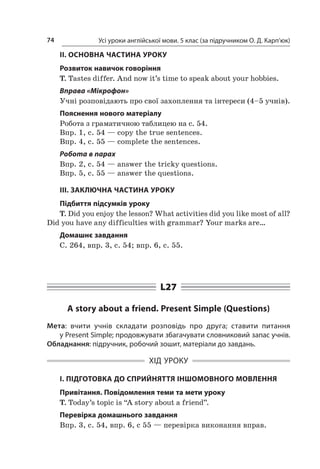 Усі уроки англійської мови. 5 клас (за підручником О. Д. Карп’юк)74
II. ОСНОВНА ЧАСТИНА УРОКУ
Розвиток навичок говоріння
T. Tastes differ. And now it’s time to speak about your hobbies.
Вправа «Мікрофон»
Учні розповідають про свої захоплення та інтереси (4–5 учнів).
Пояснення нового матеріалу
Робота з граматичною таблицею на с. 54.
Впр. 1, с. 54 — copy the true sentences.
Впр. 4, с. 55 — complete the sentences.
Робота в парах
Впр. 2, с. 54 — answer the tricky questions.
Впр. 5, с. 55 — answer the questions.
III. ЗАКЛЮЧНА ЧАСТИНА УРОКУ
Підбиття підсумків уроку
T. Did you enjoy the lesson? What activities did you like most of all?
Did you have any difficulties with grammar? Your marks are…
Домашнє завдання
C. 264, впр. 3, с. 54; впр. 6, с. 55.
L27
A story about a friend. Present Simple (Questions)
Мета: вчити учнів складати розповідь про друга; ставити питання
у Present Simple; продовжувати збагачувати словниковий запас учнів.
Обладнання: підручник, робочий зошит, матеріали до завдань.
ХІД УРОКУ
І. ПІДГОТОВКА ДО СПРИЙНЯТТЯ ІНШОМОВНОГО МОВЛЕННЯ
Привітання. Повідомлення теми та мети уроку
T. Today’s topic is “A story about a friend”.
Перевірка домашнього завдання
Впр. 3, с. 54, впр. 6, с 55 — перевірка виконання вправ.
 