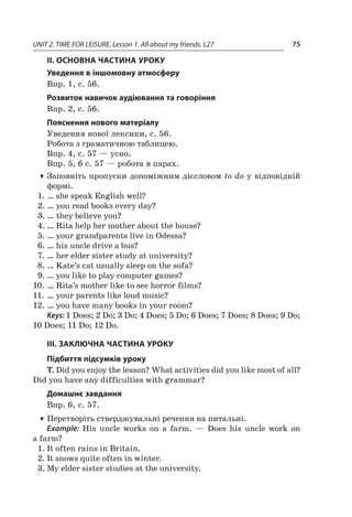 UNIT 2. TIME FOR LEISURE. Lesson 1. All about my friends. L27 75
II. ОСНОВНА ЧАСТИНА УРОКУ
Уведення в іншомовну атмосферу
Впр. 1, с. 56.
Розвиток навичок аудіювання та говоріння
Впр. 2, с. 56.
Пояснення нового матеріалу
Уведення нової лексики, с. 56.
Робота з граматичною таблицею.
Впр. 4, с. 57 — усно.
Впр. 5, 6 с. 57 — робота в парах.
TT Заповніть пропуски допоміжним дієсловом to do у відповідній
формі.
1.	… she speak English well?
2.	… you read books every day?
3.	… they believe you?
4.	… Rita help her mother about the house?
5.	… your grandparents live in Odessa?
6.	… his uncle drive a bus?
7.	… her elder sister study at university?
8.	… Kate’s cat usually sleep on the sofa?
9.	… you like to play computer games?
10.	… Rita’s mother like to see horror films?
11.	… your parents like loud music?
12.	… you have many books in your room?
Keys: 1 Does; 2 Do; 3 Do; 4 Does; 5 Do; 6 Does; 7 Does; 8 Does; 9 Do;
10 Does; 11 Do; 12 Do.
III. ЗАКЛЮЧНА ЧАСТИНА УРОКУ
Підбиття підсумків уроку
T. Did you enjoy the lesson? What activities did you like most of all?
Did you have any difficulties with grammar?
Домашнє завдання
Впр. 6, с. 57.
TT Перетворіть стверджувальні речення на питальні.
Example: His uncle works on a  farm.  — Does his uncle work on
a farm?
1.	It often rains in Britain.
2.	It snows quite often in winter.
3.	My elder sister studies at the university.
 