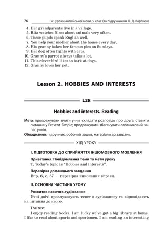 Усі уроки англійської мови. 5 клас (за підручником О. Д. Карп’юк)76
4.	Her grandparents live in a village.
5.	Rita watches films about animals very often.
6.	These pupils speak English well,
7.	You help your mother about the house every day,
8.	His granny bakes her famous pies on Sundays.
9.	Her dog often fights with cats.
10.	Granny’s parrot always talks a lot.
11.	This clever bird likes to bark at dogs.
12.	Granny loves her pet.
Lesson 2. Hobbies and interests
L28
Hobbies and interests. Reading
Мета: продовжувати вчити учнів складати розповідь про друга; ставити
питання у Present Simple; продовжувати збагачувати словниковий за-
пас учнів.
Обладнання: підручник, робочий зошит, матеріали до завдань.
ХІД УРОКУ
І. ПІДГОТОВКА ДО СПРИЙНЯТТЯ ІНШОМОВНОГО МОВЛЕННЯ
Привітання. Повідомлення теми та мети уроку
T. Today’s topic is “Hobbies and interests”.
Перевірка домашнього завдання
Впр. 6, с. 57 — перевірка виконання вправи.
II. ОСНОВНА ЧАСТИНА УРОКУ
Розвиток навичок аудіювання
Учні двічі прослуховують текст в аудіозапису та відповідають
на питання до нього.
The text
I enjoy reading books. I am lucky we’ve got a big library at home.
I like to read about sports and sportsmen. I am reading an interesting
 