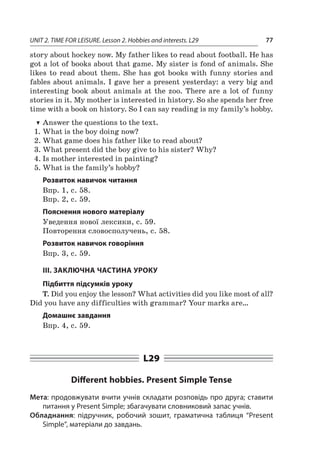 UNIT 2. TIME FOR LEISURE. Lesson 2. Hobbies and interests. L29 77
story about hockey now. My father likes to read about football. He has
got a lot of books about that game. My sister is fond of animals. She
likes to read about them. She has got books with funny stories and
fables about animals. I gave her a present yesterday: a very big and
interesting book about animals at the zoo. There are a  lot of funny
stories in it. My mother is interested in history. So she spends her free
time with a book on history. So I can say reading is my family’s hobby.
TT Answer the questions to the text.
1.	What is the boy doing now?
2.	What game does his father like to read about?
3.	What present did the boy give to his sister? Why?
4.	Is mother interested in painting?
5.	What is the family’s hobby?
Розвиток навичок читання
Впр. 1, с. 58.
Впр. 2, с. 59.
Пояснення нового матеріалу
Уведення нової лексики, c. 59.
Повторення словосполучень, с. 58.
Розвиток навичок говоріння
Впр. 3, с. 59.
III. ЗАКЛЮЧНА ЧАСТИНА УРОКУ
Підбиття підсумків уроку
T. Did you enjoy the lesson? What activities did you like most of all?
Did you have any difficulties with grammar? Your marks are…
Домашнє завдання
Впр. 4, с. 59.
L29
Different hobbies. Present Simple Tense
Мета: продовжувати вчити учнів складати розповідь про друга; ставити
питання у Present Simple; збагачувати словниковий запас учнів.
Обладнання: підручник, робочий зошит, граматична таблиця “Present
Simple”, матеріали до завдань.
 