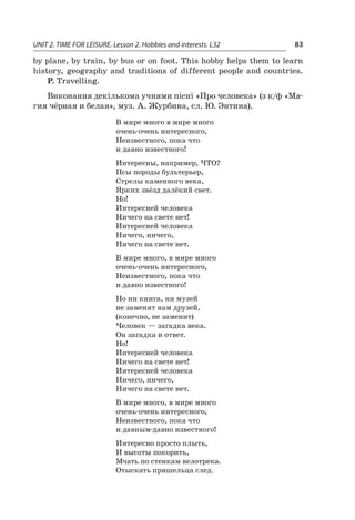 UNIT 2. TIME FOR LEISURE. Lesson 2. Hobbies and interests. L32 83
by plane, by train, by bus or on foot. This hobby helps them to learn
history, geography and traditions of different people and countries.
P. Travelling.
Виконання декількома учнями пісні «Про человека» (з к/ф «Ма­­
гия чёрная и белая», муз. А. Журбина, сл. Ю. Энтина).
В мире много в мире много
очень-очень интересного,
Неизвестного, пока что
и давно известного!
Интересны, например, ЧТО?
Псы породы бультерьер,
Стрелы каменного века,
Ярких звёзд далёкий свет.
Но!
Интересней человека
Ничего на свете нет!
Интересней человека
Ничего, ничего,
Ничего на свете нет.
В мире много, в мире много
очень-очень интересного,
Неизвестного, пока что
и давно известного!
Но ни книга, ни музей
не заменят нам друзей,
(конечно, не заменит)
Человек — загадка века.
Он загадка и ответ.
Но!
Интересней человека
Ничего на свете нет!
Интересней человека
Ничего, ничего,
Ничего на свете нет.
В мире много, в мире много
очень-очень интересного,
Неизвестного, пока что
и давным-давно известного!
Интересно просто плыть,
И высоты покорить,
Мчать по стенкам велотрека.
Отыскать пришельца след.
 