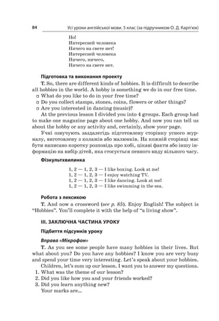 Усі уроки англійської мови. 5 клас (за підручником О. Д. Карп’юк)84
Но!
Интересней человека
Ничего на свете нет!
Интересней человека
Ничего, ничего,
Ничего на свете нет.
Підготовка та виконання проекту
T. So, there are different kinds of hobbies. It is difficult to describe
all hobbies in the world. A hobby is something we do in our free time.
ff What do you like to do in your free time?
ff Do you collect stamps, stones, coins, flowers or other things?
ff Are you interested in dancing (music)?
At the previous lesson I divided you into 4 groups. Each group had
to make one magazine page about one hobby. And now you can tell us
about the hobby or any activity and, certainly, show your page.
Учні озвучують заздалегідь підготовлену сторінку усного жур-
налу, виготовлену з колажів або малюнків. На кожній сторінці має
бути написано коротку розповідь про хобі, цікаві факти або іншу ін-
формацію на вибір дітей, яка стосується певного виду вільного часу.
Фізкультхвилинка
1, 2 — 1, 2, 3 — I like boxing. Look at me!
1, 2 — 1, 2, 3 — I enjoy watching TV.
1, 2 — 1, 2, 3 — I like dancing. Look at me!
1, 2 — 1, 2, 3 — I like swimming in the sea.
Робота з лексикою
T. And now a crossword (see p. 85). Enjoy English! The subject is
“Hobbies”. You’ll complete it with the help of “a living show”.
III. ЗАКЛЮЧНА ЧАСТИНА УРОКУ
Підбиття підсумків уроку
Вправа «Мікрофон»
T. As you see some people have many hobbies in their lives. But
what about you? Do you have any hobbies? I know you are very busy
and spend your time very interesting. Let’s speak about your hobbies.
Children, let’s sum up our lesson. I want you to answer my questions.
1.	What was the theme of our lesson?
2.	Did you like how you and your friends worked?
3.	Did you learn anything new?
Your marks are…
 