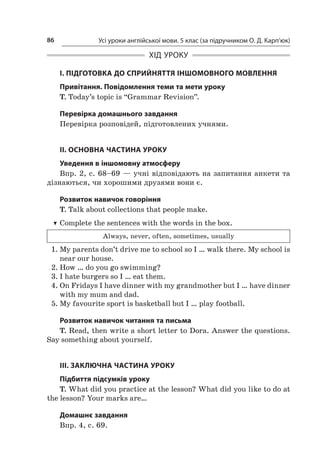 Усі уроки англійської мови. 5 клас (за підручником О. Д. Карп’юк)86
ХІД УРОКУ
І. ПІДГОТОВКА ДО СПРИЙНЯТТЯ ІНШОМОВНОГО МОВЛЕННЯ
Привітання. Повідомлення теми та мети уроку
T. Today’s topic is “Grammar Revision”.
Перевірка домашнього завдання
Перевірка розповідей, підготовлених учнями.
II. ОСНОВНА ЧАСТИНА УРОКУ
Уведення в іншомовну атмосферу
Впр. 2, с. 68–69 — учні відповідають на запитання анкети та
дізнаються, чи хорошими друзями вони є.
Розвиток навичок говоріння
T. Talk about collections that people make.
TT Complete the sentences with the words in the box.
Always, never, often, sometimes, usually
1.	My parents don’t drive me to school so I … walk there. My school is
near our house.
2.	How … do you go swimming?
3.	I hate burgers so I … eat them.
4.	On Fridays I have dinner with my grandmother but I … have dinner
with my mum and dad.
5.	My favourite sport is basketball but I … play football.
Розвиток навичок читання та письма
T. Read, then write a short letter to Dora. Answer the questions.
Say something about yourself.
III. ЗАКЛЮЧНА ЧАСТИНА УРОКУ
Підбиття підсумків уроку
T. What did you practice at the lesson? What did you like to do at
the lesson? Your marks are…
Домашнє завдання
Впр. 4, с. 69.
 