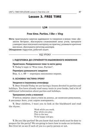 UNIT 2. TIME FOR LEISURE. Lesson 3. Free time. L34 87
Lesson 3. Free time
L34
Free time. Parties. I like + Ving
Мета: практикувати навички аудіювання та говоріння в межах теми «До-
звілля. Вечірки», збагачувати словниковий запас учнів, тренувати
у використанні лексичного матеріалу на практиці, розвивати критичне
мислення, збагачувати світогляд школярів.
Обладнання: підручник, робочий зошит.
ХІД УРОКУ
І. ПІДГОТОВКА ДО СПРИЙНЯТТЯ ІНШОМОВНОГО МОВЛЕННЯ
Привітання. Повідомлення теми та мети уроку
T. Today’s topic is “Free time. Parties”.
Перевірка домашнього завдання
Впр. 4, с. 69 — перевірка виконання вправи.
II. ОСНОВНА ЧАСТИНА УРОКУ
Уведення в іншомовну атмосферу
T. Dear friends! Today we are having a lesson devoted to parties and
holidays. You have already read many texts in your books, had a lot of
additional information about parties and holidays.
Тренування учнів у мовленні
Учитель звертає увагу учнів на дошку, де записано римування,
й декламує його, учні хором повторюють.
T. Dear children, I want you to look at the blackboard and read
the rhyme.
Work while you work.
Play while you play.
This is the way
To be happy and gay.
T. Do you like parties? Do you know that much work must be done to
prepare for the party? We are going to learn how to make an invitation.
But first let us see if each of you is a party person or not.
 