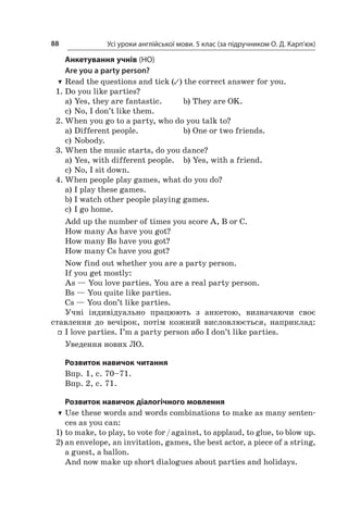 Усі уроки англійської мови. 5 клас (за підручником О. Д. Карп’юк)88
Анкетування учнів (HO)
Are you a party person?
TT Read the questions and tick (✓) the correct answer for you.
1.	Do you like parties?
a)	Yes, they are fantastic.	 b)	They are OK.
c)	No, I don’t like them.
2.	When you go to a party, who do you talk to?
a)	Different people.	 b)	One or two friends.
c)	Nobody.
3.	When the music starts, do you dance?
a)	Yes, with different people.	 b)	Yes, with a friend.
c)	No, I sit down.
4.	When people play games, what do you do?
a)	I play these games.
b)	I watch other people playing games.
c)	I go home.
Add up the number of times you score A, В or C.
How many As have you got?
How many Bs have you got?
How many Cs have you got?
Now find out whether you are a party person.
If you get mostly:
As — You love parties. You are a real party person.
Bs — You quite like parties.
Cs — You don’t like parties.
Учні індивідуально працюють з  анкетою, визначаючи своє
ставлення до вечірок, потім кожний висловлюється, наприклад:
ff I love parties. I’m a party person або I don’t like parties.
Уведення нових ЛO.
Розвиток навичок читання
Впр. 1, с. 70–71.
Впр. 2, с. 71.
Розвиток навичок діалогічного мовлення
TT Use these words and words combinations to make as many senten­
ces as you can:
1)	to make, to play, to vote for / against, to applaud, to glue, to blow up.
2)	an envelope, an invitation, games, the best actor, a piece of a string,
a guest, a ballon.
And now make up short dialogues about parties and holidays.
 