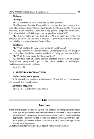 UNIT 2. TIME FOR LEISURE. Lesson 3. Free time. L35 89
Dialogues
І dialogue
P1. Do children of your class like to have parties?
P2. Of course, they do. They write invitations for their quests. And
they also prepare many interesting things for the party: they blow up
balloons, make presents, there are many games, surprises and shows.
And what about you? What parties do you like best of all?
P1. I like birthday parties best of all. At a birthday party there is
always a cake on the table with candles. If you want to know how old
the child is you should count the candles.
II dialogue
P1. What parties do they celebrate in Great Britain?
P2. They celebrate Halloween parties, Christmas parties, balloon par-
ties, teddy bear birthday parties, football birthday parties and others.
P1. What do they make for these parties?
P2. For this sort of theme parties children make a lot of things:
fancy dress, party masks, party hats, place markers, name badges,
invitations, cakes and posters.
Впр. 3, с. 71.
III. ЗАКЛЮЧНА ЧАСТИНА УРОКУ
Підбиття підсумків уроку
T. What did you practice at the lesson? What did you like to do at
the lesson? Your marks are…
Домашнє завдання
Впр. 2, с. 71, вивчити нові слова.
L35
Free time
Мета: активізувати в мовленні учнів ЛО, введені на попередньому уроці,
повторити й узагальнити граматичний матеріал теми, тренувати учнів
в аудіюванні з наступним відтворенням прослуханого; продовжувати
формувати навички усного мовлення; розвивати комунікативні здіб­
ності учнів; розвивати вміння працювати в парі, групі; виховувати по-
чуття взаємодопомоги.
Обладнання: підручник, робочий зошит, граматична таблиця.
 