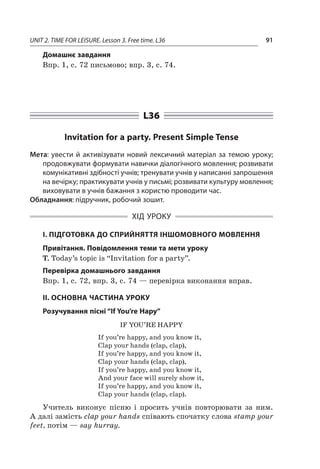 UNIT 2. TIME FOR LEISURE. Lesson 3. Free time. L36 91
Домашнє завдання
Впр. 1, с. 72 письмово; впр. 3, с. 74.
L36
Invitation for a party. Present Simple Tense
Мета: увести й активізувати новий лексичний матеріал за темою уроку;
продовжувати формувати навички діалогічного мовлення; розвивати
комунікативні здібності учнів; тренувати учнів у написанні запрошення
на вечірку; практикувати учнів у письмі; розвивати культуру мовлення;
виховувати в учнів бажання з користю проводити час.
Обладнання: підручник, робочий зошит.
ХІД УРОКУ
І. ПІДГОТОВКА ДО СПРИЙНЯТТЯ ІНШОМОВНОГО МОВЛЕННЯ
Привітання. Повідомлення теми та мети уроку
T. Today’s topic is “Invitation for a party”.
Перевірка домашнього завдання
Впр. 1, с. 72, впр. 3, с. 74 — перевірка виконання вправ.
II. ОСНОВНА ЧАСТИНА УРОКУ
Розучування пісні “If You’re Нару”
IF YOU’RE HAPPY
If you’re happy, and you know it,
Clap your hands (clap, clap),
If you’re happy, and you know it,
Clap your hands (clap, clap),
If you’re happy, and you know it,
And your face will surely show it,
If you’re happy, and you know it,
Clap your hands (clap, clap).
Учитель виконує пісню і  просить учнів повторювати за ним.
А далі замість clap your hands співають спочатку слова stamp your
feet, потім — say hurray.
 