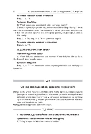 Усі уроки англійської мови. 5 клас (за підручником О. Д. Карп’юк)92
Розвиток навичок усного мовлення
Впр. 1, c. 75.
Робота з Mind-Map
T. What words are associated with the word party?
Учитель пропонує учням подивитися на Mind-Map “Party”. Учні
по черзі називають слова і складають із ними речення, наприклад:
ff It’s fun to have a party. Children play games, sing songs, dance at
the party.
Впр. 2, с. 76; впр. 3, с. 76 — робота в парах.
Розвиток навичок читання та говоріння
Впр. 5, с. 77.
III. ЗАКЛЮЧНА ЧАСТИНА УРОКУ
Підбиття підсумків уроку
T. What did you practice at the lesson? What did you like to do at
the lesson? Your marks are…
Домашнє завдання
Впр. 1, с.  77  — написати листівку-запрошення на вечірку за
зразком.
L37
On-line communication. Speaking. Prepositions
Мета: вчити учнів писати електронного листа другові, продовжувати
формувати навички діалогічного мовлення; розвивати комунікативні
здібності учнів; тренувати учнів у написанні запрошення на вечірку;
практикувати учнів у письмі; розвивати культуру мовлення; збагачу-
вати лексичний запас учнів.
Обладнання: підручник, робочий зошит.
ХІД УРОКУ
І. ПІДГОТОВКА ДО СПРИЙНЯТТЯ ІНШОМОВНОГО МОВЛЕННЯ
Привітання. Повідомлення теми та мети уроку
T. Today’s topic is “On-line communication”.
 