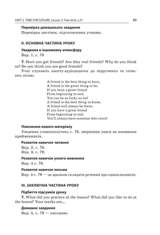 UNIT 2. TIME FOR LEISURE. Lesson 3. Free time. L37 93
Перевірка домашнього завдання
Перевірка листівок, підготовлених учнями.
II. ОСНОВНА ЧАСТИНА УРОКУ
Уведення в іншомовну атмосферу
Впр. 1, с. 78
T. Have you got friends? Are they real friends? Why do you think
so? Do you think you are good friends?
Учні слухають касету-аудіододаток до підручника та співа-
ють пісню.
A friend is the best thing to have,
A friend is the great thing to be,
If you have a great friend
From beginning to end,
You can be as lucky as me!
A friend is the best thing to know,
A friend will always be there,
If you have a great friend
From beginning to end,
You’ll always have someone who cares!
Пояснення нового матеріалу
Уведення словосполучень с. 79, звернення уваги на вживання
прийменників.
Розвиток навичок читання
Впр. 2, с. 78.
Впр. 3, с. 79.
Розвиток навичок усного мовлення
Впр. 4 c. 79.
Розвиток навичок письма
Впр. 4 с. 79 — за зразком складати речення про однокласників.
III. ЗАКЛЮЧНА ЧАСТИНА УРОКУ
Підбиття підсумків уроку
T. What did you practice at the lesson? What did you like to do at
the lesson? Your marks are…
Домашнє завдання
Впр. 5, с. 79 — письмово.
 