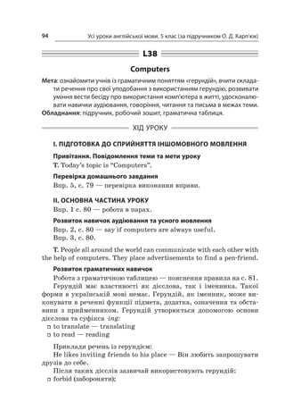 Усі уроки англійської мови. 5 клас (за підручником О. Д. Карп’юк)94
L38
Computers
Мета: ознайомити учнів із граматичним поняттям «герундій», вчити склада-
ти речення про свої уподобання з використанням герундію, розвивати
уміння вести бесіду про використання комп’ютера в житті, удосконалю-
вати навички аудіювання, говоріння, читання та письма в межах теми.
Обладнання: підручник, робочий зошит, граматична таблиця.
ХІД УРОКУ
І. ПІДГОТОВКА ДО СПРИЙНЯТТЯ ІНШОМОВНОГО МОВЛЕННЯ
Привітання. Повідомлення теми та мети уроку
T. Today’s topic is “Computers”.
Перевірка домашнього завдання
Впр. 5, с. 79 — перевірка виконання вправи.
II. ОСНОВНА ЧАСТИНА УРОКУ
Впр. 1 с. 80 — робота в парах.
Розвиток навичок аудіювання та усного мовлення
Впр. 2, с. 80 — say if computers are always useful.
Впр. 3, с. 80.
T. People all around the world can communicate with each other with
the help of computers. They place advertisements to find a pen-friend.
Розвиток граматичних навичок
Робота з граматичною таблицею — пояснення правила на с. 81.
Герундій має властивості як дієслова, так і  іменника. Такої
форми в українській мові немає. Герундій, як іменник, може ви-
конувати в реченні функції підмета, додатка, означення та обста-
вини з  прийменником. Герундій утворюється допомогою основи
дієслова та суфікса -ing:
ff to translate — translating
ff to read — reading
Приклади речень із герундієм:
He likes іnviting friends tо his plаce — Він любить запрошувати
друзів до себе.
Після таких дієслів зазвичай використовують герундій:
ff forbid (забороняти);
 