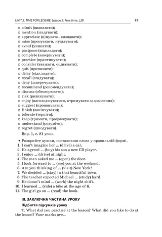 UNIT 2. TIME FOR LEISURE. Lesson 3. Free time. L38 95
ff admit (визнавати);
ff mention (згадувати);
ff appreciate (цінувати, визнавати);
ff miss (пропускати, нудьгувати);
ff avoid (уникати);
ff postpone (відкладати);
ff complete (завершувати);
ff practise (практикувати);
ff consider (вважати, оцінювати);
ff quit (припиняти);
ff delay (відкладати);
ff recall (згадувати);
ff deny (заперечувати);
ff recommend (рекомендувати);
ff discuss (обговорювати);
ff risk (ризикувати);
ff enjoy (насолоджуватися, отримувати задоволення);
ff suggest (пропонувати);
ff finish (закінчувати);
ff tolerate (терпіти);
ff keep (тримати, продовжувати);
ff understand (розуміти);
ff regret (шкодувати).
Впр. 1, с. 81 усно.
TT Розкрийте дужки, поставивши слова у правильній формі.
1.	I can’t imagine her … (drive) a car.
2.	He agreed … (buy) his son a new CD player.
3.	I enjoy … (drive) at night.
4.	The man asked me … (open) the door.
5.	I look forward to … (see) you at the weekend.
6.	Are you thinking of … (visit) New York?
7.	We decided … (stay) in that beautiful town.
8.	The teacher expected Michael … (study) hard.
9.	He doesn’t mind … (work) the night shift.
10.	I learned … (ride) a bike at the age of 6.
11.	The girl go on … (read) the book.
III. ЗАКЛЮЧНА ЧАСТИНА УРОКУ
Підбиття підсумків уроку
T. What did you practice at the lesson? What did you like to do at
the lesson? Your marks are…
 