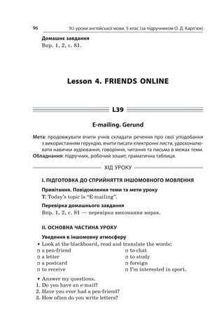 Усі уроки англійської мови. 5 клас (за підручником О. Д. Карп’юк)96
Домашнє завдання
Впр. 1, 2, с. 81.
Lesson 4. Friends online
L39
E-mailing. Gerund
Мета: продовжувати вчити учнів складати речення про свої уподобання
з використанням герундію, вчити писати електронні листи, удосконалю-
вати навички аудіювання, говоріння, читання та письма в межах теми.
Обладнання: підручник, робочий зошит, граматична таблиця.
ХІД УРОКУ
І. ПІДГОТОВКА ДО СПРИЙНЯТТЯ ІНШОМОВНОГО МОВЛЕННЯ
Привітання. Повідомлення теми та мети уроку
T. Today’s topic is “E-mailing”.
Перевірка домашнього завдання
Впр. 1, 2, с. 81 — перевірка виконання вправ.
II. ОСНОВНА ЧАСТИНА УРОКУ
Уведення в іншомовну атмосферу
TT Look at the blackboard, read and translate the words:
ff a pen-friend
ff a letter
ff a postcard
ff to receive
ff to chat
ff to study
ff foreign
ff I’m interested in sport.
TT Answer my questions.
1.	Do you have an e-mail?
2.	Have you ever had a pen-friend?
3.	How often do you write letters?
 