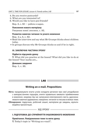 UNIT 2. TIME FOR LEISURE. Lesson 4. Friends online. L40 97
4.	Do you receive postcards?
5.	What are you interested in?
6.	Would you like to have pen-friends?
Впр. 3, с. 82 — робота в парах.
Пояснення нового матеріалу
Уведення нової лексики, с. 82.
Розвиток навичок читання та усного мовлення
Впр. 4 а, б, с. 82.
TT Read the interview and say what Mr Grumps thinks about children
today.
TT In groups discuss why Mr Grumps thinks so and if he is right.
III. ЗАКЛЮЧНА ЧАСТИНА УРОКУ
Підбиття підсумків уроку
T. What did you practice at the lesson? What did you like to do at
the lesson? Your marks are…
Домашнє завдання
Впр. 1, с. 83.
L40
Writing an e-mail. Prepositions
Мета: продовжувати вчити учнів складати речення про свої уподобання
з  використанням герундію, вчити правильно вживати прийменники
в мовленні, зокрема під час написання електронного листа, удоскона-
лювати навички аудіювання, говоріння, читання та письма в межах теми.
Обладнання: підручник, робочий зошит, матеріали до завдань, мульти-
медійна презентація.
ХІД УРОКУ
І. ПІДГОТОВКА ДО СПРИЙНЯТТЯ ІНШОМОВНОГО МОВЛЕННЯ
Привітання. Повідомлення теми та мети уроку
T. Today’s topic is “Writing an e-mail”.
 
