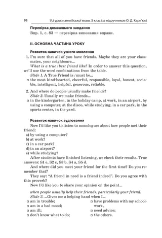 Усі уроки англійської мови. 5 клас (за підручником О. Д. Карп’юк)98
Перевірка домашнього завдання
Впр. 1, с. 83 — перевірка виконання вправи.
II. ОСНОВНА ЧАСТИНА УРОКУ
Розвиток навичок усного мовлення
1.	I’m sure that all of you have friends. Maybe they are your class-
mates, your neighbours…
What is a true / best friend like? In order to answer this question,
we’ll use the word combinations from the table.
Slide 1. A True Friend is / must be…
ff the most kind-hearted, cheerful, responsible, loyal, honest, socia-
ble, intelligent, helpful, generous, reliable.
2.	And where do people usually make friends?
Slide 2. Usually we make friends…
ff in the kindergarten, in the holiday camp, at work, in an airport, by
using a computer, at the disco, while studying, in a car park, in the
sports center, in the yard.
Розвиток навичок аудіювання
Now I’d like you to listen to monologues about how people met their
friend:
a)	by using a computer?
b)	at work?
c)	in a car park?
d)	in an airport?
e)	while studying?
After students have finished listening, we check their results. True
answers: S1 e, S2 c, S3 b, S4 a, S5 d.
And where did you meet your friend for the first time? Do you re-
member that?
They say: “A friend in need is a friend indeed”. Do you agree with
this proverb?
Now I’d like you to share your opinion on the point…
when people usually help their friends, particularly your friend.
Slide 3. …Gives me a helping hand when I…
ff am in trouble;
ff am in a bad mood;
ff am ill;
ff don’t know what to do;
ff have problems with my school-
work,
ff need advice;
ff the others.
 