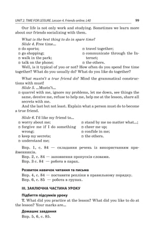 UNIT 2. TIME FOR LEISURE. Lesson 4. Friends online. L40 99
Our life is not only work and studying. Sometimes we learn more
about our friends socializing with them.
What is the best thing to do in spare time?
Slide 4. Free time…
ff do sports;
ff go shopping;
ff walk in the park;
ff talk on the phone;
ff travel together;
ff communicate through the In-
ternet;
ff the others.
Well, is it typical of you or not? How often do you spend free time
together? What do you usually do? What do you like do together?
What mustn’t a true friend do? Mind the grammatical construc-
tions with must!
Slide 5. …Mustn’t…
ff quarrel with me, ignore my problems, let me down, see things the
same, deceive me, refuse to help me, help me at the lesson, share all
secrets with me.
And the last but not least. Explain what a person must do to become
a true friend.
Slide 6. I’d like my friend to…
ff worry about me;
ff forgive me if I  do something
wrong;
ff keep my secrets;
ff understand me;
ff stand by me no matter what…;
ff cheer me up;
ff confide in me;
ff the others.
Впр. 1, с.  84  — складання речень із використанням при­
йменників.
Впр. 2, с. 84 — заповнення пропусків словами.
Впр. 3 с. 84  — робота в парах.
Розвиток навичок читання та письма
Впр. 4, с. 84 — поставити репліки в правильному порядку.
Впр. 6, с. 85  — робота в групах.
III. ЗАКЛЮЧНА ЧАСТИНА УРОКУ
Підбиття підсумків уроку
T. What did you practice at the lesson? What did you like to do at
the lesson? Your marks are…
Домашнє завдання
Впр. 5, 6, с. 85.
 