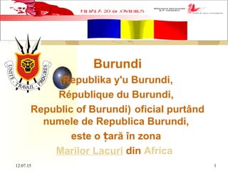 12.07.15 1
 
Burundi
(Republika y'u Burundi,
République du Burundi,
Republic of Burundi) oficial purtând
numele de Republica Burundi,
este o ară în zonaț
Marilor Lacuri din Africa
 