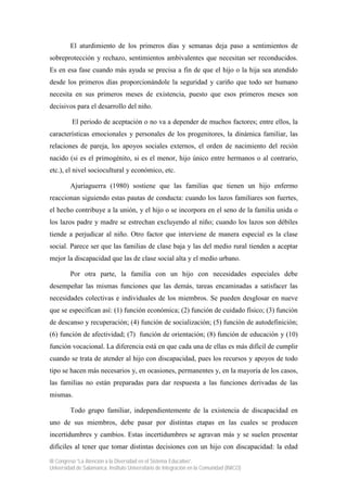 III Congreso “La Atención a la Diversidad en el Sistema Educativo”.
Universidad de Salamanca. Instituto Universitario de Integración en la Comunidad (INICO)
El aturdimiento de los primeros días y semanas deja paso a sentimientos de
sobreprotección y rechazo, sentimientos ambivalentes que necesitan ser reconducidos.
Es en esa fase cuando más ayuda se precisa a fin de que el hijo o la hija sea atendido
desde los primeros días proporcionándole la seguridad y cariño que todo ser humano
necesita en sus primeros meses de existencia, puesto que esos primeros meses son
decisivos para el desarrollo del niño.
El periodo de aceptación o no va a depender de muchos factores; entre ellos, la
características emocionales y personales de los progenitores, la dinámica familiar, las
relaciones de pareja, los apoyos sociales externos, el orden de nacimiento del reción
nacido (si es el primogénito, si es el menor, hijo único entre hermanos o al contrario,
etc.), el nivel sociocultural y económico, etc.
Ajuriaguerra (1980) sostiene que las familias que tienen un hijo enfermo
reaccionan siguiendo estas pautas de conducta: cuando los lazos familiares son fuertes,
el hecho contribuye a la unión, y el hijo o se incorpora en el seno de la familia unida o
los lazos padre y madre se estrechan excluyendo al niño; cuando los lazos son débiles
tiende a perjudicar al niño. Otro factor que interviene de manera especial es la clase
social. Parece ser que las familias de clase baja y las del medio rural tienden a aceptar
mejor la discapacidad que las de clase social alta y el medio urbano.
Por otra parte, la familia con un hijo con necesidades especiales debe
desempeñar las mismas funciones que las demás, tareas encaminadas a satisfacer las
necesidades colectivas e individuales de los miembros. Se pueden desglosar en nueve
que se especifican así: (1) función económica; (2) función de cuidado físico; (3) función
de descanso y recuperación; (4) función de socialización; (5) función de autodefinición;
(6) función de afectividad; (7) función de orientación; (8) función de educación y (10)
función vocacional. La diferencia está en que cada una de ellas es más difícil de cumplir
cuando se trata de atender al hijo con discapacidad, pues los recursos y apoyos de todo
tipo se hacen más necesarios y, en ocasiones, permanentes y, en la mayoría de los casos,
las familias no están preparadas para dar respuesta a las funciones derivadas de las
mismas.
Todo grupo familiar, independientemente de la existencia de discapacidad en
uno de sus miembros, debe pasar por distintas etapas en las cuales se producen
incertidumbres y cambios. Estas incertidumbres se agravan más y se suelen presentar
difíciles al tener que tomar distintas decisiones con un hijo con discapacidad: la edad
 