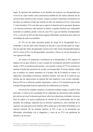 III Congreso “La Atención a la Diversidad en el Sistema Educativo”.
Universidad de Salamanca. Instituto Universitario de Integración en la Comunidad (INICO)
hogar. Se aprecian más problemas en las familias con menores con discapacidad que
viven en las zonas rurales como consecuencia también de una menor cobertura de los
servicios tanto sanitarios como sociales. Aunque un número importante son familias con
dos hijos, no podemos olvidar que muchas de ellas son numerosas (21%) y otras tienen
7 o más miembros (3%); esto hace que se agrave la situación por la que pasan. Respecto
a la situación económica cabe destacar la relativa a aquellas familias cuyo responsable
económico es jubilado, parado o ama de casa (5%) o que son familias monoparentales
(1%); y cerca de un 30% de ellas tienen algunas dificultades económicas para cubrir las
necesidades de todos sus miembros.
El 75% de los niños presentan grados de riesgo de la discapacidad leve o
moderados y uno de cada cuatro muestran un elevado o muy elevado grado de riesgo.
Seis de cada diez niños discapacitados menores de 6 años tienen discapacidad psíquica
(41%) o mixta (17%). Las discapacidades sensoriales y físicas no son tan frecuentes en
este segmento de edad.
En cuanto a la aceptación o asimilación de la discapacidad, el 56% superan el
impacto con un gran esfuerzo, lo que el equipo de investigación denomina asimilación
media; el 26% la asimilan positivamente y una minoría, cercana al 17% no terminan de
asimilar el hecho del nacimiento de un hijo con discapacidad. El mismo informe señala
que se produce un cambio traumático en la propia vida de la familia en cuanto a la
dedicación, necesidades económicas, dinámica familiar. Son más de la mitad las que
afirman que las repercusiones en general han sido negativas a esos niveles indicados.
Para un 28% no se observan cambios importantes, y sólo un 13% manifiesta que ha sido
la propia discapacidad la que ha repercutido favorablemente en la familia.
El tema de los cuidados sanitarios y la atención recibida siempre y cuando la han
precisado, se centra en las necesidades de los implicados de información sobre medidas
preventivas así como la denuncia que hacen sobre las evaluaciones realizadas, excesivas
listas de espera y la escasa cualificación de muchos de los profesionales que les han
atendido. Sin embargo, traducido esto en términos cuantitativos, éstos informan de lo
siguiente: una gran parte de las familias (40%) siente que no ha habido dificultades en la
atención sanitaria. De las restantes familias, el 33% sí que se ha encontrado con
dificultades relacionadas con el diagnóstco y cerca de un 27% con problemas de
atención y de servicios.
 