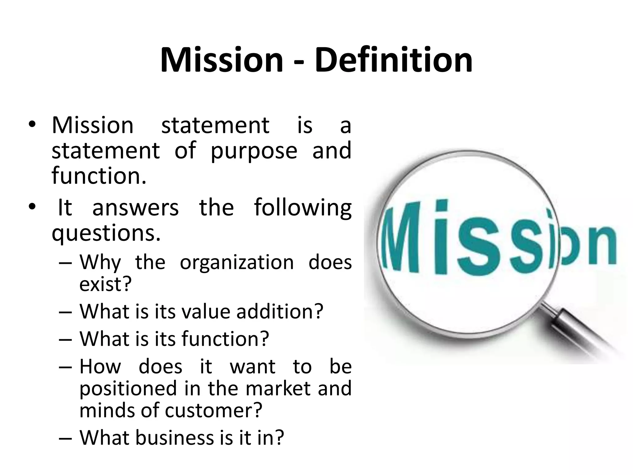 Mission - Definition
• Mission statement is a
statement of purpose and
function.
• It answers the following
questions.
– Why the organization does
exist?
– What is its value addition?
– What is its function?
– How does it want to be
positioned in the market and
minds of customer?
– What business is it in?